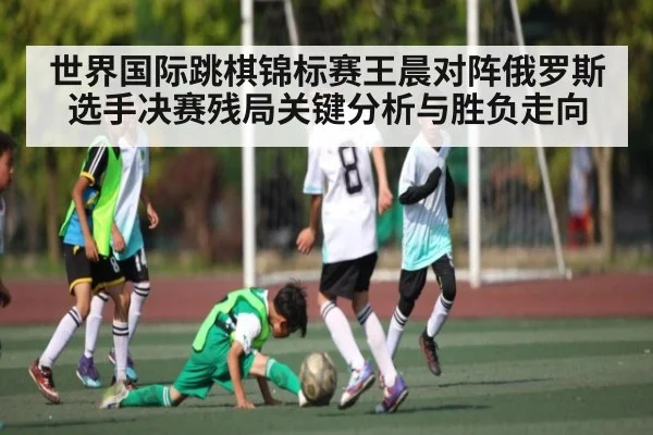 世界国际跳棋锦标赛王晨对阵俄罗斯选手决赛残局关键分析与胜负走向