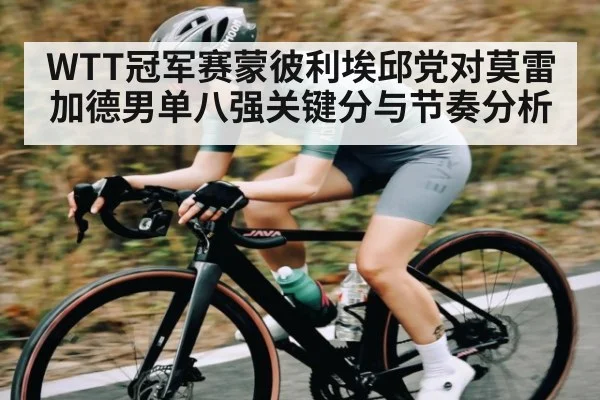 WTT冠军赛蒙彼利埃邱党对莫雷加德男单八强关键分与节奏分析